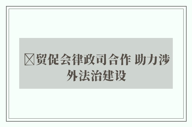 ﻿贸促会律政司合作 助力涉外法治建设