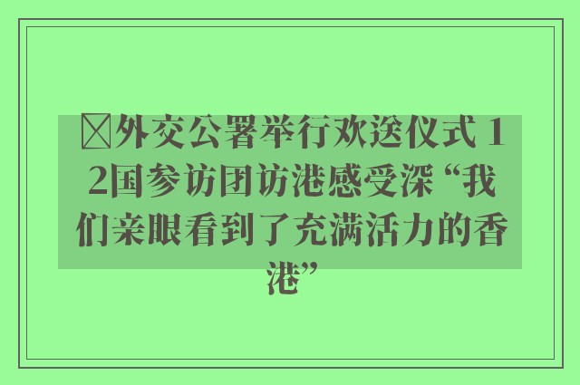 ﻿外交公署举行欢送仪式 12国参访团访港感受深 “我们亲眼看到了充满活力的香港”