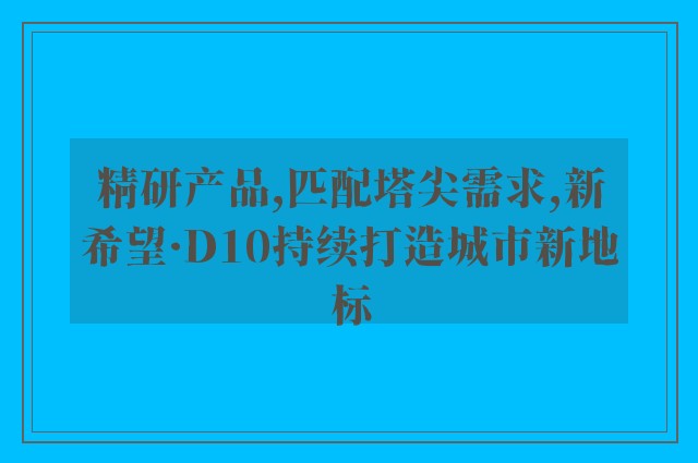 精研产品,匹配塔尖需求,新希望·D10持续打造城市新地标