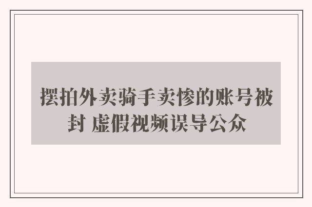 摆拍外卖骑手卖惨的账号被封 虚假视频误导公众