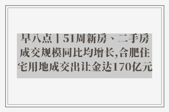 早八点丨51周新房、二手房成交规模同比均增长,合肥住宅用地成交出让金达170亿元