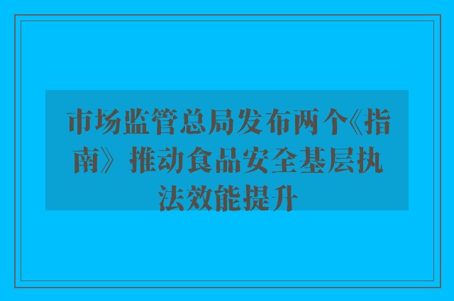 市场监管总局发布两个《指南》  推动食品安全基层执法效能提升