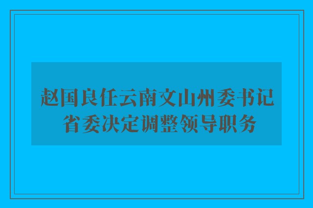 赵国良任云南文山州委书记 省委决定调整领导职务