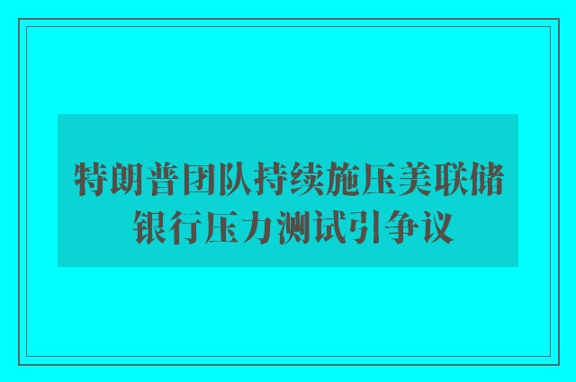 特朗普团队持续施压美联储 银行压力测试引争议