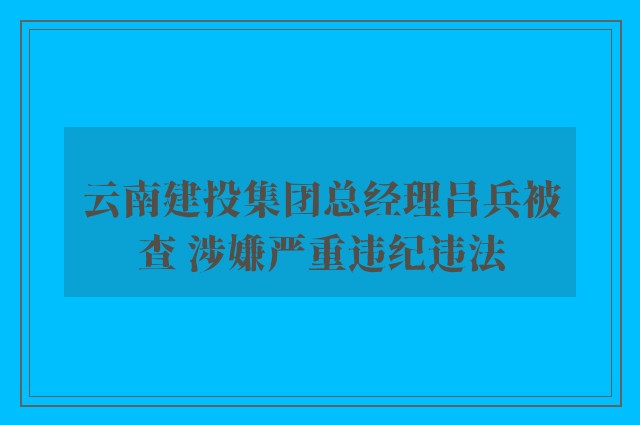 云南建投集团总经理吕兵被查 涉嫌严重违纪违法