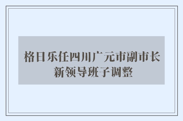 格日乐任四川广元市副市长 新领导班子调整