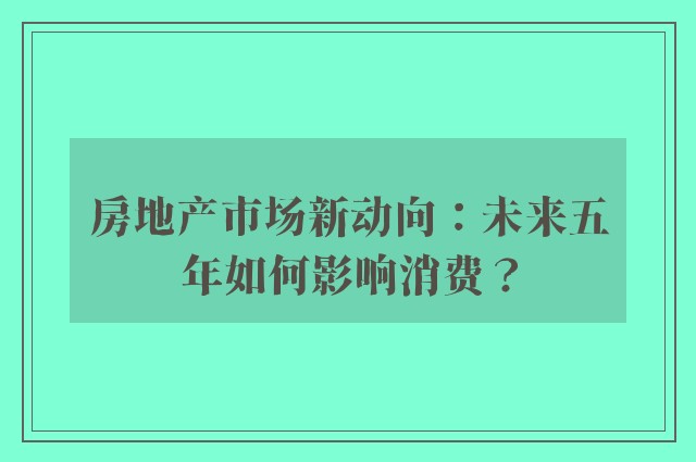 房地产市场新动向：未来五年如何影响消费？