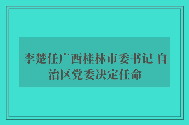 李楚任广西桂林市委书记 自治区党委决定任命